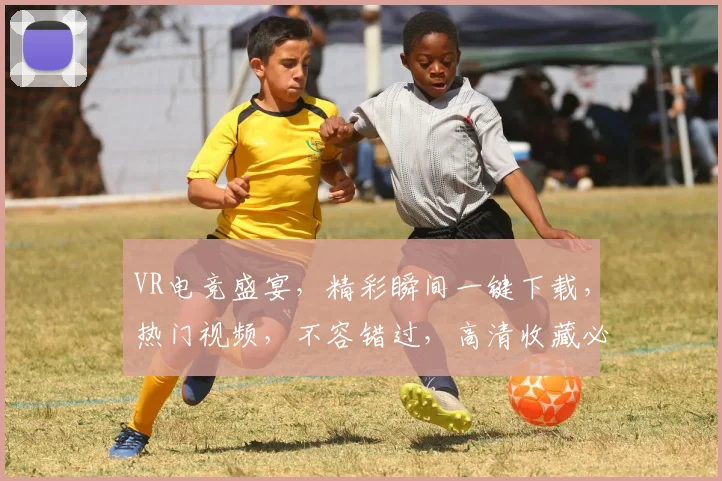 VR电竞盛宴，精彩瞬间一键下载，热门视频，不容错过，高清收藏必备