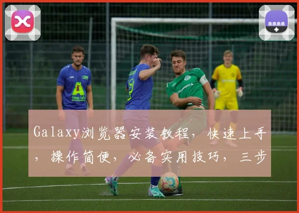 Galaxy浏览器安装教程，快速上手，操作简便，必备实用技巧，三步轻松搞定