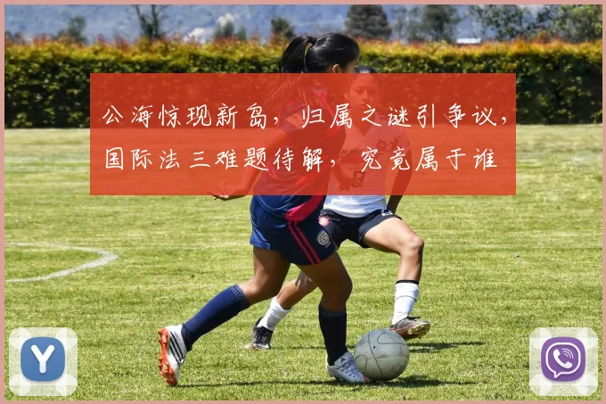 公海惊现新岛，归属之谜引争议，国际法三难题待解，究竟属于谁