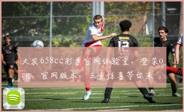 大发658cc彩票官网体验金，登录org，官网版本，三重惊喜等你来