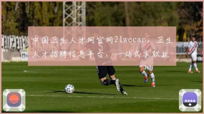 中国卫生人才网官网21wecan，卫生人才招聘信息平台，一站式求职就业服务，三网融合，便捷高效